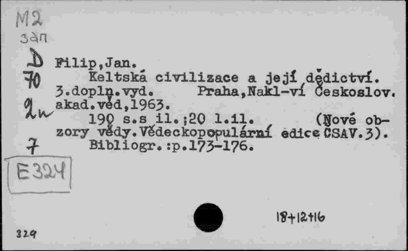 ﻿гДп
-Ь Filip,Jan.
Пл Keltskâ civiliaace a jeji dédictvi. jj.dopln.vyd. Praha,Nakl-vi Geskoslov.
Л akad.véd,1963.
190 s.s il.;20 1.11. z ($ove ob-
zory védy.Vëdeckopopularai edice CSAV.3).
Cf- Bibliogr. :p. 173-176.
єзач
lî+iatic»
З їй